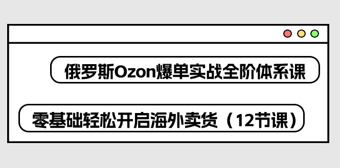 图片[1]-俄国Ozon打造爆款实战演练全阶管理体系课，零基础轻轻松松打开国外卖东西（12堂课）