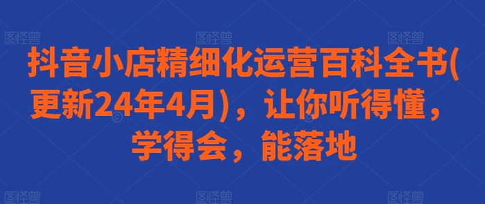 图片[1]-抖音小店精细化运营百科全书(更新24年4月)，让你听得懂，学得会，能落地-蛙蛙资源网